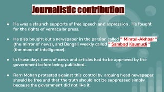 Journalistic contribution
● He was a staunch supports of free speech and expression . He fought
for the rights of vernacular press.
● He also bought out a newspaper in the parsian called “ Miratul-Akhbar “
(the mirror of news), and Bengali weekly called “ Sambad Kaumudi “
(the moon of intelligence).
● In those days items of news and articles had to be approved by the
government before being published .
● Ram Mohan protested against this control by arguing head newspaper
should be free and that the truth should not be suppressed simply
because the government did not like it.
 