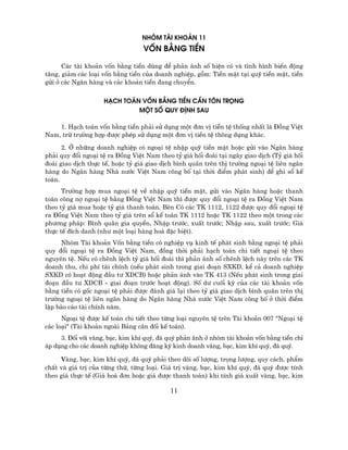 Nhãm Tµi Kho¶n 11
                                  Vèn B»ng TiÒn

      C¸c tµi kho¶n vèn b»ng tiÒn dïng ®Ó ph¶n ¸nh sè hiÖn cã vµ t×nh h×nh biÕn ®éng
t¨ng, gi¶m c¸c lo¹i vèn b»ng tiÒn cña doanh nghiÖp, gåm: TiÒn mÆt t¹i quü tiÒn mÆt, tiÒn
göi ë c¸c Ng©n hµng vµ c¸c kho¶n tiÒn ®ang chuyÓn.


                    H¹ch To¸n Vèn B»ng TiÒn CÇn T¤N Träng
                             Mét Sè QUY §Þnh SAU

    1. H¹ch to¸n vèn b»ng tiÒn ph¶i sö dông mét ®¬n vÞ tiÒn tÖ thèng nhÊt lµ §ång ViÖt
Nam, trõ tr−êng hîp ®−îc phÐp sö dông mét ®¬n vÞ tiÒn tÖ th«ng dông kh¸c.

      2. ë nh÷ng doanh nghiÖp cã ngo¹i tÖ nhËp quü tiÒn mÆt hoÆc göi vµo Ng©n hµng
ph¶i quy ®æi ngo¹i tÖ ra §ång ViÖt Nam theo tû gi¸ hèi ®o¸i t¹i ngµy giao dÞch (Tû gi¸ hèi
®o¸i giao dÞch thùc tÕ, hoÆc tû gi¸ giao dÞch b×nh qu©n trªn thÞ tr−êng ngo¹i tÖ liªn ng©n
hµng do Ng©n hµng Nhµ n−íc ViÖt Nam c«ng bè t¹i thêi ®iÓm ph¸t sinh) ®Ó ghi sæ kÕ
to¸n.
      Tr−êng hîp mua ngo¹i tÖ vÒ nhËp quü tiÒn mÆt, göi vµo Ng©n hµng hoÆc thanh
to¸n c«ng nî ngo¹i tÖ b»ng §ång ViÖt Nam th× ®−îc quy ®æi ngo¹i tÖ ra §ång ViÖt Nam
theo tû gi¸ mua hoÆc tû gi¸ thanh to¸n. Bªn Cã c¸c TK 1112, 1122 ®−îc quy ®æi ngo¹i tÖ
ra §ång ViÖt Nam theo tû gi¸ trªn sæ kÕ to¸n TK 1112 hoÆc TK 1122 theo mét trong c¸c
ph−¬ng ph¸p: B×nh qu©n gia quyÒn, NhËp tr−íc, xuÊt tr−íc; NhËp sau, xuÊt tr−íc; Gi¸
thùc tÕ ®Ých danh (nh− mét lo¹i hµng ho¸ ®Æc biÖt).
      Nhãm Tµi kho¶n Vèn b»ng tiÒn cã nghiÖp vô kinh tÕ ph¸t sinh b»ng ngo¹i tÖ ph¶i
quy ®æi ngo¹i tÖ ra §ång ViÖt Nam, ®ång thêi ph¶i h¹ch to¸n chi tiÕt ngo¹i tÖ theo
nguyªn tÖ. NÕu cã chªnh lÖch tû gi¸ hèi ®o¸i th× ph¶n ¸nh sè chªnh lÖch nµy trªn c¸c TK
doanh thu, chi phÝ tµi chÝnh (nÕu ph¸t sinh trong giai ®o¹n SXKD, kÓ c¶ doanh nghiÖp
SXKD cã ho¹t ®éng ®Çu t− XDCB) hoÆc ph¶n ¸nh vµo TK 413 (NÕu ph¸t sinh trong giai
®o¹n ®Çu t− XDCB - giai ®o¹n tr−íc ho¹t ®éng). Sè d− cuèi kú cña c¸c tµi kho¶n vèn
b»ng tiÒn cã gèc ngo¹i tÖ ph¶i ®−îc ®¸nh gi¸ l¹i theo tû gi¸ giao dÞch b×nh qu©n trªn thÞ
tr−êng ngo¹i tÖ liªn ng©n hµng do Ng©n hµng Nhµ n−íc ViÖt Nam c«ng bè ë thêi ®iÓm
lËp b¸o c¸o tµi chÝnh n¨m.
      Ngo¹i tÖ ®−îc kÕ to¸n chi tiÕt theo tõng lo¹i nguyªn tÖ trªn Tµi kho¶n 007 "Ngo¹i tÖ
c¸c lo¹i" (Tµi kho¶n ngoµi B¶ng c©n ®èi kÕ to¸n).
     3. §èi víi vµng, b¹c, kim khÝ quý, ®¸ quý ph¶n ¸nh ë nhãm tµi kho¶n vèn b»ng tiÒn chØ
¸p dông cho c¸c doanh nghiÖp kh«ng ®¨ng ký kinh doanh vµng, b¹c, kim khÝ quý, ®¸ quý.

     vµng, b¹c, kim khÝ quý, ®¸ quý ph¶i theo dâi sè l−îng, träng l−îng, quy c¸ch, phÈm
chÊt vµ gi¸ trÞ cña tõng thø, tõng lo¹i. Gi¸ trÞ vµng, b¹c, kim khÝ quý, ®¸ quý ®−îc tÝnh
theo gi¸ thùc tÕ (Gi¸ ho¸ ®¬n hoÆc gi¸ ®−îc thanh to¸n) khi tÝnh gi¸ xuÊt vµng, b¹c, kim

                                           11
 