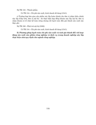 Nî TK 155 - Thµnh phÈm
          Cã TK 154 - Chi phÝ s¶n xuÊt, kinh doanh dë dang (1541).
      c) Tr−êng hîp bµn giao s¶n phÈm x©y l¾p hoµn thµnh cho ®¬n vÞ nhËn thÇu chÝnh
x©y l¾p (CÊp trªn, ®¬n vÞ néi bé - do thùc hiÖn hîp ®ång kho¸n x©y l¾p néi bé, ®¬n vÞ
nhËn kho¸n cã tæ chøc kÕ to¸n riªng nh−ng chØ h¹ch to¸n ®Õn gi¸ thµnh s¶n xuÊt x©y
l¾p), ghi:
     Nî TK 336 - Ph¶i tr¶ néi bé (3362)
          Cã TK 154 - Chi phÝ s¶n xuÊt, kinh doanh dë dang (1541).
     II. Ph−¬ng ph¸p h¹ch to¸n chi phÝ s¶n xuÊt vµ tÝnh gi¸ thµnh ®èi víi ho¹t
®éng s¶n xuÊt s¶n phÈm c«ng nghiÖp vµ dÞch vô trong doanh nghiÖp x©y l¾p
thùc hiÖn nh− quy ®Þnh cho ngµnh c«ng nghiÖp.




                                          116
 