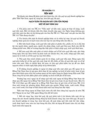 Tµi Kho¶n 111
                                      TiÒn MÆt
     Tµi kho¶n nµy dïng ®Ó ph¶n ¸nh t×nh h×nh thu, chi, tån quü t¹i quü doanh nghiÖp bao
gåm: TiÒn ViÖt Nam, ngo¹i tÖ, vµng b¹c, kim khÝ quý, ®¸ quý.
                    H¹ch To¸n Tµi Kho¶n Nµy CÇn T¤N Träng
                             Mét sè Quy §Þnh SAU

      1. ChØ ph¶n ¸nh vµo TK 111 "TiÒn mÆt" sè tiÒn mÆt, ngo¹i tÖ thùc tÕ nhËp, xuÊt
quü tiÒn mÆt. §èi víi kho¶n tiÒn thu ®−îc chuyÓn nép ngay vµo Ng©n hµng (kh«ng qua
quü tiÒn mÆt cña ®¬n vÞ) th× kh«ng ghi vµo bªn Nî TK 111 "TiÒn mÆt" mµ ghi vµo bªn Nî
TK 113 "TiÒn ®ang chuyÓn".
     2. C¸c kho¶n tiÒn mÆt do doanh nghiÖp kh¸c vµ c¸ nh©n ký c−îc, ký quü t¹i doanh
nghiÖp ®−îc qu¶n lý vµ h¹ch to¸n nh− c¸c lo¹i tµi s¶n b»ng tiÒn cña ®¬n vÞ.
     3. Khi tiÕn hµnh nhËp, xuÊt quü tiÒn mÆt ph¶i cã phiÕu thu, phiÕu chi vµ cã ®ñ ch÷
ký cña ng−êi nhËn, ng−êi giao, ng−êi cho phÐp nhËp, xuÊt quü theo quy ®Þnh cña chÕ ®é
chøng tõ kÕ to¸n. Mét sè tr−êng hîp ®Æc biÖt ph¶i cã lÖnh nhËp quü, xuÊt quü ®Ýnh kÌm.
     4. KÕ to¸n quü tiÒn mÆt ph¶i cã tr¸ch nhiÖm më sæ kÕ to¸n quü tiÒn mÆt, ghi chÐp
hµng ngµy liªn tôc theo tr×nh tù ph¸t sinh c¸c kho¶n thu, chi, xuÊt, nhËp quü tiÒn mÆt,
ngo¹i tÖ vµ tÝnh ra sè tån quü t¹i mäi thêi ®iÓm.
     5. Thñ quü chÞu tr¸ch nhiÖm qu¶n lý vµ nhËp, xuÊt quü tiÒn mÆt. Hµng ngµy thñ
quü ph¶i kiÓm kª sè tån quü tiÒn mÆt thùc tÕ, ®èi chiÕu sè liÖu sæ quü tiÒn mÆt vµ sæ kÕ
to¸n tiÒn mÆt. NÕu cã chªnh lÖch, kÕ to¸n vµ thñ quü ph¶i kiÓm tra l¹i ®Ó x¸c ®Þnh
nguyªn nh©n vµ kiÕn nghÞ biÖn ph¸p xö lý chªnh lÖch.
      6. ë nh÷ng doanh nghiÖp cã ngo¹i tÖ nhËp quü tiÒn mÆt ph¶i quy ®æi ngo¹i tÖ ra
§ång ViÖt Nam theo tû gi¸ giao dÞch thùc tÕ cña nghiÖp vô kinh tÕ ph¸t sinh, hoÆc tû gi¸
giao dÞch b×nh qu©n trªn thÞ tr−êng ngo¹i tÖ liªn ng©n hµng do Ng©n hµng Nhµ n−íc ViÖt
Nam c«ng bè t¹i thêi ®iÓm ph¸t sinh nghiÖp vô kinh tÕ ®Ó ghi sæ kÕ to¸n.
      Tr−êng hîp mua ngo¹i tÖ vÒ nhËp quü tiÒn mÆt ngo¹i tÖ b»ng §ång ViÖt Nam th×
®−îc quy ®æi ngo¹i tÖ ra §ång ViÖt Nam theo tû gi¸ mua hoÆc tû gi¸ thanh to¸n. Bªn Cã
TK 1112 ®−îc quy ®æi ngo¹i tÖ ra §ång ViÖt Nam theo tû gi¸ trªn sæ kÕ to¸n TK 1112
theo mét trong c¸c ph−¬ng ph¸p: B×nh qu©n gia quyÒn; NhËp tr−íc, xuÊt tr−íc; NhËp
sau, xuÊt tr−íc; Gi¸ thùc tÕ ®Ých danh (nh− mét lo¹i hµng ho¸ ®Æc biÖt).
     TiÒn mÆt b»ng ngo¹i tÖ ®−îc h¹ch to¸n chi tiÕt theo tõng lo¹i nguyªn tÖ trªn TK
007 "Ngo¹i tÖ c¸c lo¹i" (TK ngoµi B¶ng C©n ®èi kÕ to¸n).
     7. §èi víi vµng, b¹c, kim khÝ quý, ®¸ quý ph¶n ¸nh ë tµi kho¶n tiÒn mÆt chØ ¸p
dông cho c¸c doanh nghiÖp kh«ng ®¨ng ký kinh doanh vµng, b¹c, kim khÝ quý, ®¸ quý ë
c¸c doanh nghiÖp cã vµng, b¹c, kim khÝ quý, ®¸ quý nhËp quü tiÒn mÆt th× viÖc nhËp,
xuÊt ®−îc h¹ch to¸n nh− c¸c lo¹i hµng tån kho, khi sö dông ®Ó thanh to¸n chi tr¶ ®−îc
h¹ch to¸n nh− ngo¹i tÖ.

                                          13
 