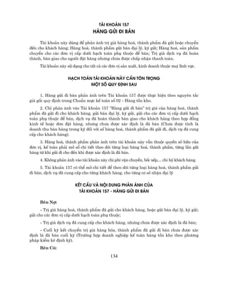 tµi kho¶n 157
                                  hµng göi ®i b¸n

     Tµi kho¶n nµy dïng ®Ó ph¶n ¸nh trÞ gi¸ hµng ho¸, thµnh phÈm ®· göi hoÆc chuyÓn
®Õn cho kh¸ch hµng; Hµng ho¸, thµnh phÈm göi b¸n ®¹i lý, ký göi; Hµng ho¸, s¶n phÈm
chuyÓn cho c¸c ®¬n vÞ cÊp d−íi h¹ch to¸n phô thuéc ®Ó b¸n; TrÞ gi¸ dÞch vô ®· hoµn
thµnh, bµn giao cho ng−êi ®Æt hµng nh−ng ch−a ®−îc chÊp nhËn thanh to¸n.
     Tµi kho¶n nµy sö dông cho tÊt c¶ c¸c ®¬n vÞ s¶n xuÊt, kinh doanh thuéc mäi lÜnh vùc.


                    h¹ch to¸n tµi kho¶n nµy cÇn t«n träng
                             mét sè quy ®Þnh sau

      1. Hµng göi ®i b¸n ph¶n ¸nh trªn Tµi kho¶n 157 ®−îc thùc hiÖn theo nguyªn t¾c
gi¸ gèc quy ®Þnh trong ChuÈn mùc kÕ to¸n sè 02 - Hµng tån kho.
     2. ChØ ph¶n ¸nh vµo Tµi kho¶n 157 “Hµng göi ®i b¸n” trÞ gi¸ cña hµng ho¸, thµnh
phÈm ®· göi ®i cho kh¸ch hµng, göi b¸n ®¹i lý, ký göi, göi cho c¸c ®¬n vÞ cÊp d−íi h¹ch
to¸n phô thuéc ®Ó b¸n, dÞch vô ®· hoµn thµnh bµn giao cho kh¸ch hµng theo hîp ®ång
kinh tÕ hoÆc ®¬n ®Æt hµng, nh−ng ch−a ®−îc x¸c ®Þnh lµ ®· b¸n (Ch−a ®−îc tÝnh lµ
doanh thu b¸n hµng trong kú ®èi víi sè hµng ho¸, thµnh phÈm ®· göi ®i, dÞch vô ®· cung
cÊp cho kh¸ch hµng).
     3. Hµng ho¸, thµnh phÈm ph¶n ¸nh trªn tµi kho¶n nµy vÉn thuéc quyÒn së h÷u cña
®¬n vÞ, kÕ to¸n ph¶i më sæ chi tiÕt theo dâi tõng lo¹i hµng ho¸, thµnh phÈm, tõng lÇn göi
hµng tõ khi göi ®i cho ®Õn khi ®−îc x¸c ®Þnh lµ ®· b¸n.
     4. Kh«ng ph¶n ¸nh vµo tµi kho¶n nµy chi phÝ vËn chuyÓn, bèc xÕp,... chi hé kh¸ch hµng.
     5. Tµi kho¶n 157 cã thÓ më chi tiÕt ®Ó theo dâi tõng lo¹i hµng ho¸, thµnh phÈm göi
®i b¸n, dÞch vô ®· cung cÊp cho tõng kh¸ch hµng, cho tõng c¬ së nhËn ®¹i lý

                        kÕt cÊu vµ néi dung ph¶n ¸nh cña
                          tµi kho¶n 157 - hµng göi ®i b¸n

     Bªn Nî:
      - TrÞ gi¸ hµng ho¸, thµnh phÈm ®· göi cho kh¸ch hµng, hoÆc göi b¸n ®¹i lý, ký göi;
göi cho c¸c ®¬n vÞ cÊp d−íi h¹ch to¸n phô thuéc;
     - TrÞ gi¸ dÞch vô ®· cung cÊp cho kh¸ch hµng, nh−ng ch−a ®−îc x¸c ®Þnh lµ ®· b¸n;
     - Cuèi kú kÕt chuyÓn trÞ gi¸ hµng hãa, thµnh phÈm ®· göi ®i b¸n ch−a ®−îc x¸c
®Þnh lµ ®· b¸n cuèi kú (Tr−êng hîp doanh nghiÖp kÕ to¸n hµng tån kho theo ph−¬ng
ph¸p kiÓm kª ®Þnh kú).
     Bªn Cã:

                                           134
 