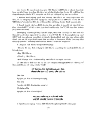 ViÖc chuyÓn ®æi môc ®Ých sö dông gi÷a B§S ®Çu t− víi B§S chñ së h÷u sö dông hoÆc
hµng tån kho kh«ng lµm thay ®æi gi¸ trÞ ghi sæ cña tµi s¶n ®−îc chuyÓn ®æi vµ kh«ng lµm
thay ®æi nguyªn gi¸ cña B§S trong viÖc x¸c ®Þnh gi¸ trÞ hay ®Ó lËp b¸o c¸o tµi chÝnh.
     7. Khi mét doanh nghiÖp quyÕt ®Þnh b¸n mét B§S ®Çu t− mµ kh«ng cã giai ®o¹n söa
ch÷a, c¶i t¹o n©ng cÊp th× doanh nghiÖp vÉn tiÕp tôc ghi nhËn lµ B§S ®Çu t− trªn TK 217
“B§S ®Çu t−” cho ®Õn khi B§S ®Çu t− ®ã ®−îc b¸n mµ kh«ng chuyÓn thµnh hµng tån kho.
     8. Doanh thu tõ viÖc b¸n B§S ®Çu t− ®−îc ghi nhËn lµ toµn bé gi¸ b¸n (Gi¸ b¸n
ch−a cã thuÕ GTGT ®èi víi tr−êng hîp doanh nghiÖp nép thuÕ GTGT tÝnh theo ph−¬ng
ph¸p khÊu trõ thuÕ).
      Tr−êng hîp b¸n theo ph−¬ng thøc tr¶ chËm, th× doanh thu ®−îc x¸c ®Þnh ban ®Çu
theo gi¸ b¸n tr¶ tiÒn ngay (Gi¸ b¸n ch−a cã thuÕ GTGT ®èi víi doanh nghiÖp nép thuÕ
GTGT tÝnh theo ph−¬ng ph¸p khÊu trõ thuÕ). Kho¶n chªnh lÖch gi÷a tæng sè tiÒn ph¶i
thanh to¸n vµ gi¸ b¸n tr¶ tiÒn ngay ®−îc ghi nhËn lµ doanh thu tiÒn l·i ch−a thùc hiÖn
theo quy ®Þnh cña ChuÈn mùc kÕ to¸n sè 14 “Doanh thu vµ thu nhËp kh¸c”.
     9. Ghi gi¶m B§S ®Çu t− trong c¸c tr−êng hîp:
     - ChuyÓn ®æi môc ®Ých sö dông tõ B§S ®Çu t− sang hµng tån kho hoÆc B§S chñ së
h÷u sö dông;
     - B¸n B§S ®Çu t−;
     - Thanh lý B§S ®Çu t−;
     - HÕt thêi h¹n thuª tµi chÝnh tr¶ l¹i B§S ®Çu t− cho ng−êi cho thuª.
      10. B§S ®Çu t− ®−îc theo dâi chi tiÕt theo tõng ®èi t−îng ghi B§S ®Çu t− trong “Sæ
theo dâi B§S ®Çu t−” t−¬ng tù nh− TSC§.

                        KÕt CÊu Vµ Néi DUNG Ph¶n ¸nh Cña
                       Tµi Kho¶n 217 - BÊt §éng S¶n §Çu T¦

     Bªn Nî:
     Nguyªn gi¸ B§S ®Çu t− t¨ng trong kú.
     Bªn Cã:
     Nguyªn gi¸ B§S ®Çu t− gi¶m trong kú.
     Sè d− bªn Nî:
     Nguyªn gi¸ B§S ®Çu t− hiÖn cã.


                         PH¦¥NG Ph¸p H¹ch To¸n KÕ To¸n
                         Mét Sè NghiÖp Vô KINH TÕ Chñ YÕu

     1. H¹ch to¸n c¸c nghiÖp vô mua B§S ®Çu t− theo ph−¬ng thøc tr¶ tiÒn ngay:

                                          186
 