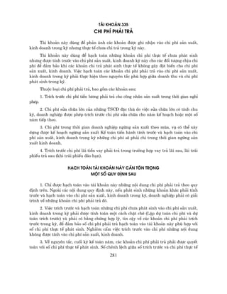 Tµi KHO¶N 335
                                     CHI PHÝ PH¶I TR¶

     Tµi kho¶n nµy dïng ®Ó ph¶n ¸nh c¸c kho¶n ®−îc ghi nhËn vµo chi phÝ s¶n xuÊt,
kinh doanh trong kú nh−ng thùc tÕ ch−a chi tr¶ trong kú nµy.
     Tµi kho¶n nµy dïng ®Ó h¹ch to¸n nh÷ng kho¶n chi phÝ thùc tÕ ch−a ph¸t sinh
nh−ng ®−îc tÝnh tr−íc vµo chi phÝ s¶n xuÊt, kinh doanh kú nµy cho c¸c ®èi t−îng chÞu chi
phÝ ®Ó ®¶m b¶o khi c¸c kho¶n chi tr¶ ph¸t sinh thùc tÕ kh«ng g©y ®ét biÕn cho chi phÝ
s¶n xuÊt, kinh doanh. ViÖc h¹ch to¸n c¸c kho¶n chi phÝ ph¶i tr¶ vµo chi phÝ s¶n xuÊt,
kinh doanh trong kú ph¶i thùc hiÖn theo nguyªn t¾c phï hîp gi÷a doanh thu vµ chi phÝ
ph¸t sinh trong kú.
        Thuéc lo¹i chi phÝ ph¶i tr¶, bao gåm c¸c kho¶n sau:
        1. TrÝch tr−íc chi phÝ tiÒn l−¬ng ph¶i tr¶ cho c«ng nh©n s¶n xuÊt trong thêi gian nghØ
phÐp.
     2. Chi phÝ söa ch÷a lín cña nh÷ng TSC§ ®Æc thï do viÖc söa ch÷a lín cã tÝnh chu
kú, doanh nghiÖp ®−îc phÐp trÝch tr−íc chi phÝ söa ch÷a cho n¨m kÕ ho¹ch hoÆc mét sè
n¨m tiÕp theo.
     3. Chi phÝ trong thêi gian doanh nghiÖp ngõng s¶n xuÊt theo mïa, vô cã thÓ x©y
dùng ®−îc kÕ ho¹ch ngõng s¶n xuÊt KÕ to¸n tiÕn hµnh tÝnh tr−íc vµ h¹ch to¸n vµo chi
phÝ s¶n xuÊt, kinh doanh trong kú nh÷ng chi phÝ sÏ ph¶i chi trong thêi gian ngõng s¶n
xuÊt kinh doanh.
     4. TrÝch tr−íc chi phÝ l·i tiÒn vay ph¶i tr¶ trong tr−êng hîp vay tr¶ l·i sau, l·i tr¸i
phiÕu tr¶ sau (khi tr¸i phiÕu ®¸o h¹n).

                       H¹CH TO¸N TµI KHO¶N NµY CÇN T¤N TRäNG
                                MéT Sè QUY §ÞNH SAU

      1. ChØ ®−îc h¹ch to¸n vµo tµi kho¶n nµy nh÷ng néi dung chi phÝ ph¶i tr¶ theo quy
®Þnh trªn. Ngoµi c¸c néi dung quy ®Þnh nµy, nÕu ph¸t sinh nh÷ng kho¶n kh¸c ph¶i tÝnh
tr−íc vµ h¹ch to¸n vµo chi phÝ s¶n xuÊt, kinh doanh trong kú, doanh nghiÖp ph¶i cã gi¶i
tr×nh vÒ nh÷ng kho¶n chi phÝ ph¶i tr¶ ®ã.
      2. ViÖc trÝch tr−íc vµ h¹ch to¸n nh÷ng chi phÝ ch−a ph¸t sinh vµo chi phÝ s¶n xuÊt,
kinh doanh trong kú ph¶i ®−îc tÝnh to¸n mét c¸ch chÆt chÏ (LËp dù to¸n chi phÝ vµ dù
to¸n trÝch tr−íc) vµ ph¶i cã b»ng chøng hîp lý, tin cËy vÒ c¸c kho¶n chi phÝ ph¶i trÝch
tr−íc trong kú, ®Ó ®¶m b¶o sè chi phÝ ph¶i tr¶ h¹ch to¸n vµo tµi kho¶n nµy phï hîp víi
sè chi phÝ thùc tÕ ph¸t sinh. Nghiªm cÊm viÖc trÝch tr−íc vµo chi phÝ nh÷ng néi dung
kh«ng ®−îc tÝnh vµo chi phÝ s¶n xuÊt, kinh doanh.
     3. VÒ nguyªn t¾c, cuèi kú kÕ to¸n n¨m, c¸c kho¶n chi phÝ ph¶i tr¶ ph¶i ®−îc quyÕt
to¸n víi sè chi phÝ thùc tÕ ph¸t sinh. Sè chªnh lÖch gi÷a sè trÝch tr−íc vµ chi phÝ thùc tÕ

                                              281
 