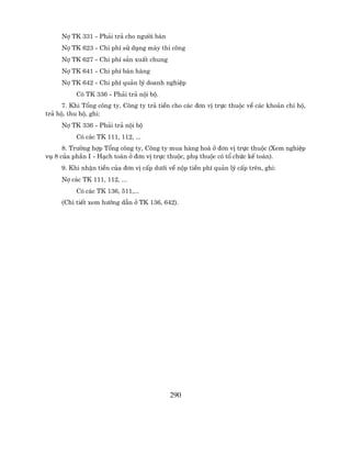 Nî TK 331 - Ph¶i tr¶ cho ng−êi b¸n
     Nî TK 623 - Chi phÝ sö dông m¸y thi c«ng
     Nî TK 627 - Chi phÝ s¶n xuÊt chung
     Nî TK 641 - Chi phÝ b¸n hµng
     Nî TK 642 - Chi phÝ qu¶n lý doanh nghiÖp
          Cã TK 336 - Ph¶i tr¶ néi bé.
      7. Khi Tæng c«ng ty, C«ng ty tr¶ tiÒn cho c¸c ®¬n vÞ trùc thuéc vÒ c¸c kho¶n chi hé,
tr¶ hé, thu hé, ghi:
     Nî TK 336 - Ph¶i tr¶ néi bé
          Cã c¸c TK 111, 112, ...
      8. Tr−êng hîp Tæng c«ng ty, C«ng ty mua hµng ho¸ ë ®¬n vÞ trùc thuéc (Xem nghiÖp
vô 8 cña phÇn I - H¹ch to¸n ë ®¬n vÞ trùc thuéc, phô thuéc cã tæ chøc kÕ to¸n).
     9. Khi nhËn tiÒn cña ®¬n vÞ cÊp d−íi vÒ nép tiÒn phÝ qu¶n lý cÊp trªn, ghi:
     Nî c¸c TK 111, 112, ...
          Cã c¸c TK 136, 511,...
     (Chi tiÕt xem h−íng dÉn ë TK 136, 642).




                                           290
 