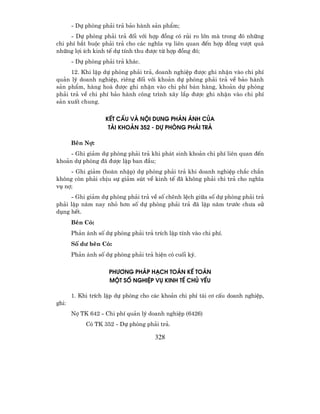 - Dù phßng ph¶i tr¶ b¶o hµnh s¶n phÈm;
     - Dù phßng ph¶i tr¶ ®èi víi hîp ®ång cã rñi ro lín mµ trong ®ã nh÷ng
chi phÝ b¾t buéc ph¶i tr¶ cho c¸c nghÜa vô liªn quan ®Õn hîp ®ång v−ît qu¸
nh÷ng lîi Ých kinh tÕ dù tÝnh thu ®−îc tõ hîp ®ång ®ã;
       - Dù phßng ph¶i tr¶ kh¸c.
     12. Khi lËp dù phßng ph¶i tr¶, doanh nghiÖp ®−îc ghi nhËn vµo chi phÝ
qu¶n lý doanh nghiÖp, riªng ®èi víi kho¶n dù phßng ph¶i tr¶ vÒ b¶o hµnh
s¶n phÈm, hµng ho¸ ®−îc ghi nhËn vµo chi phÝ b¸n hµng, kho¶n dù phßng
ph¶i tr¶ vÒ chi phÝ b¶o hµnh c«ng tr×nh x©y l¾p ®−îc ghi nhËn vµo chi phÝ
s¶n xuÊt chung.


                   KÕT CÊU Vµ Néi DUNG PH¶N ¸NH CñA
                    TµI KHO¶N 352 - Dù PHßNG PH¶I TR¶

       Bªn Nî:
    - Ghi gi¶m dù phßng ph¶i tr¶ khi ph¸t sinh kho¶n chi phÝ liªn quan ®Õn
kho¶n dù phßng ®· ®−îc lËp ban ®Çu;
     - Ghi gi¶m (hoµn nhËp) dù phßng ph¶i tr¶ khi doanh nghiÖp ch¾c ch¾n
kh«ng cßn ph¶i chÞu sù gi¶m sót vÒ kinh tÕ ®· kh«ng ph¶i chi tr¶ cho nghÜa
vô nî;
     - Ghi gi¶m dù phßng ph¶i tr¶ vÒ sè chªnh lÖch gi÷a sè dù phßng ph¶i tr¶
ph¶i lËp n¨m nay nhá h¬n sè dù phßng ph¶i tr¶ ®· lËp n¨m tr−íc ch−a sö
dông hÕt.
       Bªn Cã:
       Ph¶n ¸nh sè dù phßng ph¶i tr¶ trÝch lËp tÝnh vµo chi phÝ.
       Sè d− bªn Cã:
       Ph¶n ¸nh sè dù phßng ph¶i tr¶ hiÖn cã cuèi kú.


                     PH¦¥NG PH¸P H¹CH TO¸N KÕ TO¸N
                     MéT Sè nghiÖp Vô KINH TÕ CHñ YÕU

       1. Khi trÝch lËp dù phßng cho c¸c kho¶n chi phÝ t¸i c¬ cÊu doanh nghiÖp,
ghi:
       Nî TK 642 - Chi phÝ qu¶n lý doanh nghiÖp (6426)
            Cã TK 352 - Dù phßng ph¶i tr¶.

                                      328
 