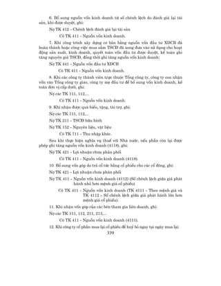 6. Bæ sung nguån vèn kinh doanh tõ sè chªnh lÖch do ®¸nh gi¸ l¹i tµi
s¶n, khi ®−îc duyÖt, ghi:
     Nî TK 412 - Chªnh lÖch ®¸nh gi¸ l¹i tµi s¶n
          Cã TK 411 - Nguån vèn kinh doanh.
     7. Khi c«ng tr×nh x©y dùng c¬ b¶n b»ng nguån vèn ®Çu t− XDCB ®·
hoµn thµnh hoÆc c«ng viÖc mua s¾m TSC§ ®· xong ®−a vµo sö dông cho ho¹t
®éng s¶n xuÊt, kinh doanh, quyÕt to¸n vèn ®Çu t− ®−îc duyÖt, kÕ to¸n ghi
t¨ng nguyªn gi¸ TSC§, ®ång thêi ghi t¨ng nguån vèn kinh doanh:
     Nî TK 441 - Nguån vèn ®Çu t− XDCB
          Cã TK 411 - Nguån vèn kinh doanh.
     8. Khi c¸c c«ng ty thµnh viªn trùc thuéc Tæng c«ng ty, c«ng ty con nhËn
vèn vµo Tæng c«ng ty giao, c«ng ty mÑ ®Çu t− ®Ó bæ sung vèn kinh doanh, kÕ
to¸n ®¬n vÞ cÊp d−íi, ghi:
     Nî c¸c TK 111, 112,...
          Cã TK 411 - Nguån vèn kinh doanh.
     9. Khi nhËn ®−îc quµ biÕu, tÆng, tµi trî, ghi:
     Nî c¸c TK 111, 112,...
     Nî TK 211 - TSC§ h÷u h×nh
     Nî TK 152 - Nguyªn liÖu, vËt liÖu
          Cã TK 711 - Thu nhËp kh¸c.
     Sau khi thùc hiÖn nghÜa vô thuÕ víi Nhµ n−íc, nÕu phÇn cßn l¹i ®−îc
phÐp ghi t¨ng nguån vèn kinh doanh (4118), ghi:
     Nî TK 421 - Lîi nhuËn ch−a ph©n phèi
          Cã TK 411 - Nguån vèn kinh doanh (4118).
     10. Bæ sung vèn gãp do tr¶ cæ tøc b»ng cæ phiÕu cho c¸c cæ ®«ng, ghi:
     Nî TK 421 - Lîi nhuËn ch−a ph©n phèi
     Nî TK 411 - Nguån vèn kinh doanh (4112) (Sè chªnh lÖch gi÷a gi¸ ph¸t
                 hµnh nhá h¬n mÖnh gi¸ cæ phiÕu)
          Cã TK 411 - Nguån vèn kinh doanh (TK 4111 - Theo mÖnh gi¸ vµ
                      TK 4112 - Sè chªnh lÖch gi÷a gi¸ ph¸t hµnh lín h¬n
                      mÖnh gi¸ cæ phiÕu).
     11. Khi nhËn vèn gãp cña c¸c bªn tham gia liªn doanh, ghi:
     Nî c¸c TK 111, 112, 211, 213,...
          Cã TK 411 - Nguån vèn kinh doanh (4111).
     12. Khi c«ng ty cæ phÇn mua l¹i cæ phiÕu ®Ó huû bá ngay t¹i ngµy mua l¹i:
                                        339
 