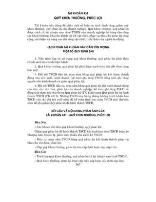 TµI KHO¶N 431
                    QUü KHEN TH¦ëNG, PHóC LîI

      Tµi kho¶n nµy dïng ®Ó ph¶n ¸nh sè hiÖn cã, t×nh h×nh t¨ng, gi¶m quü
khen th−ëng, quü phóc lîi cña doanh nghiÖp. Quü khen th−ëng, quü phóc lîi
®−îc trÝch tõ lîi nhuËn sau thuÕ TNDN cña doanh nghiÖp ®Ó dïng cho c«ng
t¸c khen th−ëng, khuyÕn khÝch lîi Ých vËt chÊt, phôc vô nhu cÇu phóc lîi c«ng
céng, c¶i thiÖn vµ n©ng cao ®êi sèng vËt chÊt, tinh thÇn cña ng−êi lao ®éng.

               H¹CH TO¸N TµI KHO¶N NµY CÇN T¤N TRäNG
                        MéT Sè QUY §ÞNH SAU

     1. ViÖc trÝch lËp vµ sö dông quü khen th−ëng, quü phóc lîi ph¶i theo
chÝnh s¸ch tµi chÝnh hiÖn hµnh.
      2. Quü khen th−ëng, quü phóc lîi ph¶i ®−îc h¹ch to¸n chi tiÕt theo tõng
lo¹i quü.
     3. §èi víi TSC§ ®Çu t−, mua s¾m b»ng quü phóc lîi khi hoµn thµnh
dïng vµo s¶n xuÊt, kinh doanh, kÕ to¸n ghi t¨ng TSC§ ®ång thêi ghi t¨ng
nguån vèn kinh doanh vµ gi¶m quü phóc lîi.
     4. §èi víi TSC§ ®Çu t−, mua s¾m b»ng quü phóc lîi khi hoµn thµnh dïng
cho nhu cÇu v¨n hãa, phóc lîi cña doanh nghiÖp, kÕ to¸n ghi t¨ng TSC§ vµ
®ång thêi ®−îc kÕt chuyÓn tõ Quü phóc lîi (TK 4312) sang Quü phóc lîi ®· h×nh
thµnh TSC§ (TK 4313). Nh÷ng TSC§ nµy hµng th¸ng kh«ng trÝch khÊu hao
TSC§ vµo chi phÝ mµ cuèi niªn ®é kÕ to¸n tÝnh hao mßn TSC§ mét lÇn/mét
n¨m ®Ó ghi gi¶m Quü phóc lîi ®· h×nh thµnh TSC§.

                   KÕT CÊU Vµ NéI DUNG PH¶N ¸NH CñA
               TµI KHO¶N 431 - QUü KHEN TH¦ëNG, PHóC LîI

     Bªn Nî:
     - C¸c kho¶n chi tiªu quü khen th−ëng, quü phóc lîi;
    Gi¶m quü phóc lîi ®· h×nh thµnh TSC§ khi tÝnh hao mßn TSC§ hoÆc do
nh−îng b¸n, thanh lý, ph¸t hiÖn thiÕu khi kiÓm kª TSC§;
     - §Çu t−, mua s¾m TSC§ b»ng quü phóc lîi khi hoµn thµnh phôc vô
nhu cÇu v¨n hãa, phóc lîi;
     - CÊp quü khen th−ëng, phóc lîi cho cÊp d−íi hoÆc nép cÊp trªn.
     Bªn Cã:
     - TrÝch lËp quü khen th−ëng, quü phóc lîi tõ lîi nhuËn sau thuÕ TNDN;
     - Quü khen th−ëng, phóc lîi ®−îc cÊp trªn cÊp hoÆc cÊp d−íi nép lªn;
                                    367
 