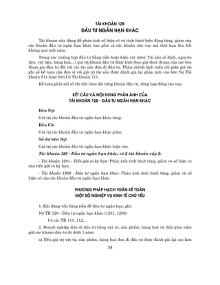 tµi kho¶n 128
                             ®Çu t− ng¾n h¹n kh¸c

     Tµi kho¶n nµy dïng ®Ó ph¶n ¸nh sè hiÖn cã vµ t×nh h×nh biÕn ®éng t¨ng, gi¶m cña
c¸c kho¶n ®Çu t− ng¾n h¹n kh¸c bao gåm c¶ c¸c kho¶n cho vay mµ thêi h¹n thu håi
kh«ng qu¸ mét n¨m.…
      Trong c¸c tr−êng hîp ®Çu t− b»ng tiÒn hoÆc hiÖn vËt (nh−: Tµi s¶n cè ®Þnh, nguyªn
liÖu, vËt liÖu, hµng ho¸,...) gi¸ trÞ kho¶n ®Çu t− ®−îc tÝnh theo gi¸ tho¶ thuËn cña c¸c bªn
tham gia ®Çu t− ®èi víi c¸c tµi s¶n ®−a ®i ®Çu t−. PhÇn chªnh lÖch (nÕu cã) gi÷a gi¸ trÞ
ghi sæ kÕ to¸n cña ®¬n vÞ víi gi¸ trÞ tµi s¶n ®−îc ®¸nh gi¸ l¹i ph¶n ¸nh vµo bªn Nî Tµi
kho¶n 811 hoÆc bªn Cã Tµi kho¶n 711.
     KÕ to¸n ph¶i më sæ chi tiÕt theo dâi tõng kho¶n ®Çu t−, tõng hîp ®ång cho vay.

                        kÕt cÊu vµ néi Dung ph¶n ¸nh cña
                      tµi kho¶n 128 - ®Çu t− ng¾n h¹n kh¸c

     Bªn Nî:
     Gi¸ trÞ c¸c kho¶n ®Çu t− ng¾n h¹n kh¸c t¨ng.
     Bªn Cã:
     Gi¸ trÞ c¸c kho¶n ®Çu t− ng¾n h¹n kh¸c gi¶m.
     Sè d− bªn Nî:
     Gi¸ trÞ c¸c kho¶n ®Çu t− ng¾n h¹n kh¸c hiÖn cßn.
     Tµi kho¶n 128 - §Çu t− ng¾n h¹n kh¸c, cã 2 tµi kho¶n cÊp 2:
      - Tµi kho¶n 1281 - TiÒn göi cã kú h¹n: Ph¶n ¸nh t×nh h×nh t¨ng, gi¶m vµ sè hiÖn cã
cña tiÒn göi cã kú h¹n.
      - Tµi kho¶n 1288 - §Çu t− ng¾n h¹n kh¸c: Ph¶n ¸nh t×nh h×nh t¨ng, gi¶m vµ sè
hiÖn cã cña c¸c kho¶n ®Çu t− ng¾n h¹n kh¸c.

                          ph−¬ng ph¸p h¹ch to¸n kÕ to¸n
                          mét sè nghiÖp vô kinh tÕ chñ yÕu

     1. Khi dïng vèn b»ng tiÒn ®Ó ®Çu t− ng¾n h¹n, ghi:
     Nî TK 128 - §Çu t− ng¾n h¹n kh¸c (1281, 1288)
          Cã c¸c TK 111, 112,...
      2. Doanh nghiÖp ®−a ®i ®Çu t− b»ng vËt t−, s¶n phÈm, hµng ho¸ vµ thêi gian n¾m
gi÷ c¸c kho¶n ®Çu t− ®ã d−íi 1 n¨m:
     a) NÕu gi¸ trÞ vËt t−, s¶n phÈm, hµng ho¸ ®−a ®i ®Çu t− ®−îc ®¸nh gi¸ l¹i cao h¬n

                                            38
 