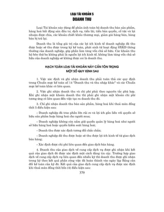 LO¹I TµI KHO¶N 5
                                DOANH THU
     Lo¹i Tµi kho¶n nµy dïng ®Ó ph¶n ¸nh toµn bé doanh thu b¸n s¶n phÈm,
hµng ho¸ bÊt ®éng s¶n ®Çu t−, dÞch vô, tiÒn l·i, tiÒn b¶n quyÒn, cæ tøc vµ lîi
nhuËn ®−îc chia, c¸c kho¶n chiÕt khÊu th−¬ng m¹i, gi¶m gi¸ hµng b¸n, hµng
b¸n bÞ tr¶ l¹i.
     Doanh thu lµ tæng gi¸ trÞ cña c¸c lîi Ých kinh tÕ doanh nghiÖp ®· thu
®−îc hoÆc sÏ thu ®−îc trong kú kÕ to¸n, ph¸t sinh tõ ho¹t ®éng SXKD th«ng
th−êng cña doanh nghiÖp, gãp phÇn lµm t¨ng vèn chñ së h÷u. C¸c kho¶n thu
hé bªn thø ba kh«ng ph¶i lµ nguån lîi Ých kinh tÕ, kh«ng lµm t¨ng vèn chñ së
h÷u cña doanh nghiÖp sÏ kh«ng ®−îc coi lµ doanh thu.

           H¹CH TO¸N LO¹I TµI KHO¶N NµY CÇN T¤N TRäNG
                       MéT Sè QUY §ÞNH SAU

     1. ViÖc x¸c ®Þnh vµ ghi nhËn doanh thu ph¶i tu©n thñ c¸c quy ®Þnh
trong ChuÈn mùc kÕ to¸n sè 14 "Doanh thu vµ thu nhËp kh¸c" vµ c¸c ChuÈn
mùc kÕ to¸n kh¸c cã liªn quan.
     2. ViÖc ghi nhËn doanh thu vµ chi phÝ ph¶i theo nguyªn t¾c phï hîp.
Khi ghi nhËn mét kho¶n doanh thu th× ph¶i ghi nhËn mét kho¶n chi phÝ
t−¬ng øng cã liªn quan ®Õn viÖc t¹o ra doanh thu ®ã.
      3. ChØ ghi nhËn doanh thu b¸n s¶n phÈm, hµng ho¸ khi tho¶ m·n ®ång
thêi 5 ®iÒu kiÖn sau:
     - Doanh nghiÖp ®· trao phÇn lín rñi ro vµ lîi Ých g¾n liÒn víi quyÒn së
h÷u s¶n phÈm hoÆc hµng ho¸ cho ng−êi mua;
     - Doanh nghiÖp kh«ng cßn n¾m gi÷ quyÒn qu¶n lý hµng ho¸ nh− ng−êi
së h÷u hµng ho¸ hoÆc quyÒn kiÓm so¸t hµng ho¸;
     - Doanh thu ®−îc x¸c ®Þnh t−¬ng ®èi ch¾c ch¾n;
     - Doanh nghiÖp ®· thu ®−îc hoÆc sÏ thu ®−îc lîi Ých kinh tÕ tõ giao dÞch
b¸n hµng;
     - X¸c ®Þnh ®−îc chi phÝ liªn quan ®Õn giao dÞch b¸n hµng.
      4. Doanh thu cña giao dÞch vÒ cung cÊp dÞch vô ®−îc ghi nhËn khi kÕt
qu¶ cña giao dÞch ®ã ®−îc x¸c ®Þnh mét c¸ch ®¸ng tin cËy. Tr−êng hîp giao
dÞch vÒ cung cÊp dÞch vô liªn quan ®Õn nhiÒu kú th× doanh thu ®−îc ghi nhËn
trong kú theo kÕt qu¶ phÇn c«ng viÖc ®· hoµn thµnh vµo ngµy lËp B¶ng c©n
®èi kÕ to¸n cña kú ®ã. KÕt qu¶ cña giao dÞch cung cÊp dÞch vô ®−îc x¸c ®Þnh
khi tho¶ m·n ®ång thêi bèn (4) ®iÒu kiÖn sau:
                                     379
 
