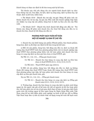 kh¸ch hµng vµ ®−îc x¸c ®Þnh lµ ®· b¸n trong mét kú kÕ to¸n.
     Tµi kho¶n nµy chñ yÕu dïng cho c¸c ngµnh kinh doanh dÞch vô nh−:
Giao th«ng vËn t¶i, b−u ®iÖn, du lÞch, dÞch vô c«ng céng, dÞch vô khoa häc, kü
thuËt, dÞch vô kÕ to¸n, kiÓm to¸n.
      + Tµi kho¶n 5114 - Doanh thu trî cÊp, trî gi¸: Dïng ®Ó ph¶n ¸nh c¸c
kho¶n doanh thu tõ trî cÊp, trî gi¸ cña Nhµ n−íc khi doanh nghiÖp thùc hiÖn
c¸c nhiÖm vô cung cÊp s¶n phÈm, hµng ho¸ vµ dÞch vô theo yªu cÇu cña Nhµ
n−íc.
     + Tµi kho¶n 5117 - Doanh thu kinh doanh bÊt ®éng s¶n ®Çu t−: Tµi
kho¶n nµy dïng ®Ó ph¶n ¸nh doanh thu cho thuª bÊt ®éng s¶n ®Çu t− vµ
doanh thu b¸n, thanh lý bÊt ®éng s¶n ®Çu t−.

                    PH¦¥NG PH¸P H¹CH TO¸N KÕ TO¸N
                    MéT Sè NGHIÖP Vô KINH TÕ CHñ YÕU

     1. Doanh thu cña khèi l−îng s¶n phÈm (Thµnh phÈm, b¸n thµnh phÈm),
hµng ho¸, dÞch vô ®· ®−îc x¸c ®Þnh lµ ®· b¸n trong kú kÕ to¸n:
     a) §èi víi s¶n phÈm, hµng ho¸, bÊt ®éng s¶n ®Çu t−, dÞch vô thuéc ®èi
t−îng chÞu thuÕ GTGT tÝnh theo ph−¬ng ph¸p khÊu trõ vµ doanh nghiÖp nép
thuÕ GTGT theo ph−¬ng ph¸p khÊu trõ, kÕ to¸n ph¶n ¸nh doanh thu b¸n
hµng vµ cung cÊp dÞch vô theo gi¸ b¸n ch−a cã thuÕ GTGT, ghi:
     Nî TK 111, 112, 131,... (Tæng gi¸ thanh to¸n)
          Cã TK 511 - Doanh thu b¸n hµng vµ cung cÊp dÞch vô (Gi¸ b¸n
                     ch−a cã thuÕ GTGT) (5111, 5112, 5113, 5117)
          Cã TK 3331 - ThuÕ GTGT ph¶i nép (33311).
     b) §èi víi s¶n phÈm, hµng ho¸, bÊt ®éng s¶n ®Çu t−, dÞch vô kh«ng
thuéc ®èi t−îng chÞu thuÕ GTGT hoÆc thuéc ®èi t−îng chÞu thuÕ GTGT tÝnh
theo ph−¬ng ph¸p trùc tiÕp, kÕ to¸n ph¶n ¸nh doanh thu b¸n hµng vµ cung
cÊp dÞch vô theo gi¸ thanh to¸n, ghi:
     Nî c¸c TK 111, 112, 131,... (Tæng gi¸ thanh to¸n)
          Cã TK 511 - Doanh thu b¸n hµng vµ cung cÊp dÞch vô (Tæng gi¸
                     thanh to¸n) (5111, 5112, 5113, 5117).
      2. Tr−êng hîp, doanh thu b¸n hµng vµ cung cÊp dÞch vô ph¸t sinh b»ng
ngo¹i tÖ, th× ngoµi viÖc ghi sæ kÕ to¸n chi tiÕt sè nguyªn tÖ ®· thu hoÆc ph¶i
thu, kÕ to¸n ph¶i c¨n cø vµo tû gi¸ giao dÞch thùc tÕ hoÆc tû gi¸ giao dÞch b×nh
qu©n trªn thÞ tr−êng ngo¹i tÖ liªn ng©n hµng do Ng©n hµng Nhµ n−íc ViÖt
Nam c«ng bè t¹i thêi ®iÓm ph¸t sinh nghiÖp vô kinh tÕ ®Ó quy ®æi ra §ång
ViÖt Nam hoÆc ®¬n vÞ tiÒn tÖ chÝnh thøc sö dông trong kÕ to¸n ®Ó h¹ch to¸n
                                      386
 