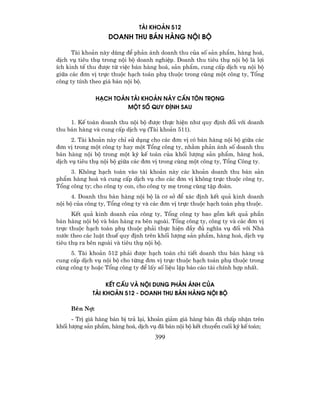 TµI KHO¶N 512
                    DOANH THU B¸N HµNG NéI Bé

      Tµi kho¶n nµy dïng ®Ó ph¶n ¸nh doanh thu cña sè s¶n phÈm, hµng ho¸,
dÞch vô tiªu thô trong néi bé doanh nghiÖp. Doanh thu tiªu thô néi bé lµ lîi
Ých kinh tÕ thu ®−îc tõ viÖc b¸n hµng ho¸, s¶n phÈm, cung cÊp dÞch vô néi bé
gi÷a c¸c ®¬n vÞ trùc thuéc h¹ch to¸n phô thuéc trong cïng mét c«ng ty, Tæng
c«ng ty tÝnh theo gi¸ b¸n néi bé.

               H¹CH TO¸N TµI KHO¶N NµY CÇN T¤N TRäNG
                        Mét sè Quy §ÞNH SAU

     1. KÕ to¸n doanh thu néi bé ®−îc thùc hiÖn nh− quy ®Þnh ®èi víi doanh
thu b¸n hµng vµ cung cÊp dÞch vô (Tµi kho¶n 511).
      2. Tµi kho¶n nµy chØ sö dông cho c¸c ®¬n vÞ cã b¸n hµng néi bé gi÷a c¸c
®¬n vÞ trong mét c«ng ty hay mét Tæng c«ng ty, nh»m ph¶n ¸nh sè doanh thu
b¸n hµng néi bé trong mét kú kÕ to¸n cña khèi l−îng s¶n phÈm, hµng ho¸,
dÞch vô tiªu thô néi bé gi÷a c¸c ®¬n vÞ trong cïng mét c«ng ty, Tæng C«ng ty.
     3. Kh«ng h¹ch to¸n vµo tµi kho¶n nµy c¸c kho¶n doanh thu b¸n s¶n
phÈm hµng ho¸ vµ cung cÊp dÞch vô cho c¸c ®¬n vÞ kh«ng trùc thuéc c«ng ty,
Tæng c«ng ty; cho c«ng ty con, cho c«ng ty mÑ trong cïng tËp ®oµn.
      4. Doanh thu b¸n hµng néi bé lµ c¬ së ®Ó x¸c ®Þnh kÕt qu¶ kinh doanh
néi bé cña c«ng ty, Tæng c«ng ty vµ c¸c ®¬n vÞ trùc thuéc h¹ch to¸n phô thuéc.
      KÕt qu¶ kinh doanh cña c«ng ty, Tæng c«ng ty bao gåm kÕt qu¶ phÇn
b¸n hµng néi bé vµ b¸n hµng ra bªn ngoµi. Tæng c«ng ty, c«ng ty vµ c¸c ®¬n vÞ
trùc thuéc h¹ch to¸n phô thuéc ph¶i thùc hiÖn ®Çy ®ñ nghÜa vô ®èi víi Nhµ
n−íc theo c¸c luËt thuÕ quy ®Þnh trªn khèi l−îng s¶n phÈm, hµng ho¸, dÞch vô
tiªu thô ra bªn ngoµi vµ tiªu thô néi bé.
     5. Tµi kho¶n 512 ph¶i ®−îc h¹ch to¸n chi tiÕt doanh thu b¸n hµng vµ
cung cÊp dÞch vô néi bé cho tõng ®¬n vÞ trùc thuéc h¹ch to¸n phô thuéc trong
cïng c«ng ty hoÆc Tæng c«ng ty ®Ó lÊy sè liÖu lËp b¸o c¸o tµi chÝnh hîp nhÊt.

                  KÕT CÊU Vµ NéI DUNG PH¶N ¸NH CñA
             TµI KHO¶N 512 - dOANH THU B¸N HµNG NéI Bé

     Bªn Nî:
      - TrÞ gi¸ hµng b¸n bÞ tr¶ l¹i, kho¶n gi¶m gi¸ hµng b¸n ®· chÊp nhËn trªn
khèi l−îng s¶n phÈm, hµng ho¸, dÞch vô ®· b¸n néi bé kÕt chuyÓn cuèi kú kÕ to¸n;
                                      399
 