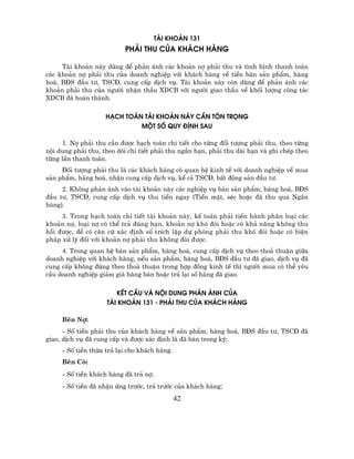 tµi kho¶n 131
                          ph¶i thu cña kh¸ch hµng

     Tµi kho¶n nµy dïng ®Ó ph¶n ¸nh c¸c kho¶n nî ph¶i thu vµ t×nh h×nh thanh to¸n
c¸c kho¶n nî ph¶i thu cña doanh nghiÖp víi kh¸ch hµng vÒ tiÒn b¸n s¶n phÈm, hµng
ho¸, B§S ®Çu t−, TSC§, cung cÊp dÞch vô. Tµi kho¶n nµy cßn dïng ®Ó ph¶n ¸nh c¸c
kho¶n ph¶i thu cña ng−êi nhËn thÇu XDCB víi ng−êi giao thÇu vÒ khèi l−îng c«ng t¸c
XDCB ®· hoµn thµnh.

                    h¹ch to¸n tµi kho¶n nµy cÇn t«n träng
                             mét sè quy ®Þnh sau

     1. Nî ph¶i thu cÇn ®−îc h¹ch to¸n chi tiÕt cho tõng ®èi t−îng ph¶i thu, theo tõng
néi dung ph¶i thu, theo dâi chi tiÕt ph¶i thu ng¾n h¹n, ph¶i thu dµi h¹n vµ ghi chÐp theo
tõng lÇn thanh to¸n.
     §èi t−îng ph¶i thu lµ c¸c kh¸ch hµng cã quan hÖ kinh tÕ víi doanh nghiÖp vÒ mua
s¶n phÈm, hµng ho¸, nhËn cung cÊp dÞch vô, kÓ c¶ TSC§, bÊt ®éng s¶n ®Çu t−.
     2. Kh«ng ph¶n ¸nh vµo tµi kho¶n nµy c¸c nghiÖp vô b¸n s¶n phÈm, hµng ho¸, B§S
®Çu t−, TSC§, cung cÊp dÞch vô thu tiÒn ngay (TiÒn mÆt, sÐc hoÆc ®· thu qua Ng©n
hµng).
     3. Trong h¹ch to¸n chi tiÕt tµi kho¶n nµy, kÕ to¸n ph¶i tiÕn hµnh ph©n lo¹i c¸c
kho¶n nî, lo¹i nî cã thÓ tr¶ ®óng h¹n, kho¶n nî khã ®ßi hoÆc cã kh¶ n¨ng kh«ng thu
håi ®−îc, ®Ó cã c¨n cø x¸c ®Þnh sè trÝch lËp dù phßng ph¶i thu khã ®ßi hoÆc cã biÖn
ph¸p xö lý ®èi víi kho¶n nî ph¶i thu kh«ng ®ßi ®−îc.
     4. Trong quan hÖ b¸n s¶n phÈm, hµng ho¸, cung cÊp dÞch vô theo tho¶ thuËn gi÷a
doanh nghiÖp víi kh¸ch hµng, nÕu s¶n phÈm, hµng ho¸, B§S ®Çu t− ®· giao, dÞch vô ®·
cung cÊp kh«ng ®óng theo tho¶ thuËn trong hîp ®ång kinh tÕ th× ng−êi mua cã thÓ yªu
cÇu doanh nghiÖp gi¶m gi¸ hµng b¸n hoÆc tr¶ l¹i sè hµng ®· giao.

                       kÕt cÊu vµ néi dung ph¶n ¸nh cña
                    tµi kho¶n 131 - ph¶i thu cña kh¸ch hµng

     Bªn Nî:
      - Sè tiÒn ph¶i thu cña kh¸ch hµng vÒ s¶n phÈm, hµng ho¸, B§S ®Çu t−, TSC§ ®·
giao, dÞch vô ®· cung cÊp vµ ®−îc x¸c ®Þnh lµ ®· b¸n trong kú;
     - Sè tiÒn thõa tr¶ l¹i cho kh¸ch hµng.
     Bªn Cã:
     - Sè tiÒn kh¸ch hµng ®· tr¶ nî;
     - Sè tiÒn ®· nhËn øng tr−íc, tr¶ tr−íc cña kh¸ch hµng;
                                              42
 