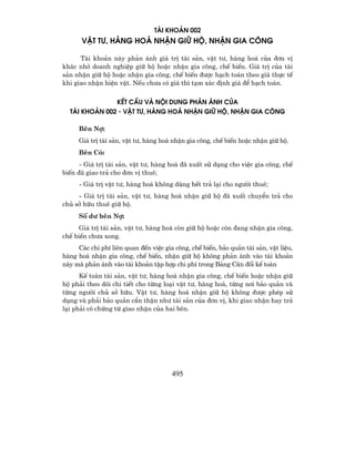 TµI KHO¶N 002
      VËT T−, HµNG HO¸ NHËN GI÷ Hé, NHËN GIA C¤NG

      Tµi kho¶n nµy ph¶n ¸nh gi¸ trÞ tµi s¶n, vËt t−, hµng ho¸ cña ®¬n vÞ
kh¸c nhê doanh nghiÖp gi÷ hé hoÆc nhËn gia c«ng, chÕ biÕn. Gi¸ trÞ cña tµi
s¶n nhËn gi÷ hé hoÆc nhËn gia c«ng, chÕ biÕn ®−îc h¹ch to¸n theo gi¸ thùc tÕ
khi giao nhËn hiÖn vËt. NÕu ch−a cã gi¸ th× t¹m x¸c ®Þnh gi¸ ®Ó h¹ch to¸n.

               KÕT CÊU Vµ NéI DUNG PH¶N ¸NH CñA
  TµI KHO¶N 002 - VËT T−, HµNG HO¸ NHËN GI÷ Hé, NHËN GIA C¤NG

     Bªn Nî:
     Gi¸ trÞ tµi s¶n, vËt t−, hµng ho¸ nhËn gia c«ng, chÕ biÕn hoÆc nhËn gi÷ hé.
     Bªn Cã:
      - Gi¸ trÞ tµi s¶n, vËt t−, hµng ho¸ ®· xuÊt sö dông cho viÖc gia c«ng, chÕ
biÕn ®· giao tr¶ cho ®¬n vÞ thuª;
     - Gi¸ trÞ vËt t−, hµng ho¸ kh«ng dïng hÕt tr¶ l¹i cho ng−êi thuª;
     - Gi¸ trÞ tµi s¶n, vËt t−, hµng ho¸ nhËn gi÷ hé ®· xuÊt chuyÓn tr¶ cho
chñ së h÷u thuª gi÷ hé.
     Sè d− bªn Nî:
      Gi¸ trÞ tµi s¶n, vËt t−, hµng ho¸ cßn gi÷ hé hoÆc cßn ®ang nhËn gia c«ng,
chÕ biÕn ch−a xong.
     C¸c chi phÝ liªn quan ®Õn viÖc gia c«ng, chÕ biÕn, b¶o qu¶n tµi s¶n, vËt liÖu,
hµng ho¸ nhËn gia c«ng, chÕ biÕn, nhËn gi÷ hé kh«ng ph¶n ¸nh vµo tµi kho¶n
nµy mµ ph¶n ¸nh vµo tµi kho¶n tËp hîp chi phÝ trong B¶ng C©n ®èi kÕ to¸n
      KÕ to¸n tµi s¶n, vËt t−, hµng ho¸ nhËn gia c«ng, chÕ biÕn hoÆc nhËn gi÷
hé ph¶i theo dâi chi tiÕt cho tõng lo¹i vËt t−, hµng ho¸, tõng n¬i b¶o qu¶n vµ
tõng ng−êi chñ së h÷u. VËt t−, hµng ho¸ nhËn gi÷ hé kh«ng ®−îc phÐp sö
dông vµ ph¶i b¶o qu¶n cÈn thËn nh− tµi s¶n cña ®¬n vÞ, khi giao nhËn hay tr¶
l¹i ph¶i cã chøng tõ giao nhËn cña hai bªn.




                                       495
 
