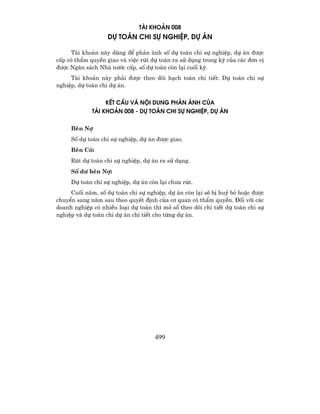 Tµi kho¶n 008
                   Dù to¸n chi sù nghiÖp, dù ¸n

      Tµi kho¶n nµy dïng ®Ó ph¶n ¸nh sè dù to¸n chi sù nghiÖp, dù ¸n ®−îc
cÊp cã thÈm quyÒn giao vµ viÖc rót dù to¸n ra sö dông trong kú cña c¸c ®¬n vÞ
®−îc Ng©n s¸ch Nhµ n−íc cÊp, sè dù to¸n cßn l¹i cuèi kú.
     Tµi kho¶n nµy ph¶i ®−îc theo dâi h¹ch to¸n chi tiÕt: Dù to¸n chi sù
nghiÖp, dù to¸n chi dù ¸n.


                  kÕt cÊu Vµ NéI DUNG PH¶N ¸NH CñA
             TµI KHO¶N 008 - Dù to¸n chi sù nghiÖp, dù ¸n

     Bªn Nî
     Sè dù to¸n chi sù nghiÖp, dù ¸n ®−îc giao.
     Bªn Cã:
     Rót dù to¸n chi sù nghiÖp, dù ¸n ra sö dông.
     Sè d− bªn Nî:
     Dù to¸n chi sù nghiÖp, dù ¸n cßn l¹i ch−a rót.
     Cuèi n¨m, sè dù to¸n chi sù nghiÖp, dù ¸n cßn l¹i sÏ bÞ huû bá hoÆc ®−îc
chuyÓn sang n¨m sau theo quyÕt ®Þnh cña c¬ quan cã thÈm quyÒn. §èi víi c¸c
doanh nghiÖp cã nhiÒu lo¹i dù to¸n th× më sæ theo dâi chi tiÕt dù to¸n chi sù
nghiÖp vµ dù to¸n chi dù ¸n chi tiÕt cho tõng dù ¸n.




                                    499
 