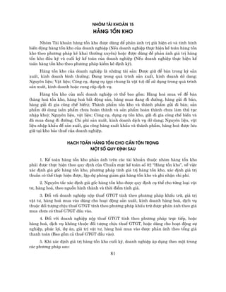 nhãm tµi kho¶n 15
                                 hµng tån kho

      Nhãm Tµi kho¶n hµng tån kho ®−îc dïng ®Ó ph¶n ¸nh trÞ gi¸ hiÖn cã vµ t×nh h×nh
biÕn ®éng hµng tån kho cña doanh nghiÖp (NÕu doanh nghiÖp thùc hiÖn kÕ to¸n hµng tån
kho theo ph−¬ng ph¸p kª khai th−êng xuyªn) hoÆc ®−îc dïng ®Ó ph¶n ¸nh gi¸ trÞ hµng
tån kho ®Çu kú vµ cuèi kú kÕ to¸n cña doanh nghiÖp (NÕu doanh nghiÖp thùc hiÖn kÕ
to¸n hµng tån kho theo ph−¬ng ph¸p kiÓm kª ®Þnh kú).
     Hµng tån kho cña doanh nghiÖp lµ nh÷ng tµi s¶n: §−îc gi÷ ®Ó b¸n trong kú s¶n
xuÊt, kinh doanh b×nh th−êng; §ang trong qu¸ tr×nh s¶n xuÊt, kinh doanh dë dang;
Nguyªn liÖu; VËt liÖu; C«ng cô, dông cô (gäi chung lµ vËt t−) ®Ó sö dông trong qu¸ tr×nh
s¶n xuÊt, kinh doanh hoÆc cung cÊp dÞch vô.
      Hµng tån kho cña mçi doanh nghiÖp cã thÓ bao gåm: Hµng ho¸ mua vÒ ®Ó b¸n
(hµng ho¸ tån kho, hµng ho¸ bÊt ®éng s¶n, hµng mua ®ang ®i ®−êng, hµng göi ®i b¸n,
hµng göi ®i gia c«ng chÕ biÕn); Thµnh phÈm tån kho vµ thµnh phÈm göi ®i b¸n; s¶n
phÈm dë dang (s¶n phÈm ch−a hoµn thµnh vµ s¶n phÈm hoµn thµnh ch−a lµm thñ tôc
nhËp kho); Nguyªn liÖu, vËt liÖu; C«ng cô, dông cô tån kho, göi ®i gia c«ng chÕ biÕn vµ
®· mua ®ang ®i ®−êng; Chi phÝ s¶n xuÊt, kinh doanh dÞch vô dë dang; Nguyªn liÖu, vËt
liÖu nhËp khÈu ®Ó s¶n xuÊt, gia c«ng hµng xuÊt khÈu vµ thµnh phÈm, hµng ho¸ ®−îc l−u
gi÷ t¹i kho b¶o thuÕ cña doanh nghiÖp.


                   h¹ch to¸n hµng tån cho cÇn t«n träng
                            mét sè quy ®Þnh sau

     1. KÕ to¸n hµng tån kho ph¶n ¸nh trªn c¸c tµi kho¶n thuéc nhãm hµng tån kho
ph¶i ®−îc thùc hiÖn theo quy ®Þnh cña ChuÈn mùc kÕ to¸n sè 02 "Hµng tån kho”, vÒ viÖc
x¸c ®Þnh gi¸ gèc hµng tån kho, ph−¬ng ph¸p tÝnh gi¸ trÞ hµng tån kho, x¸c ®Þnh gi¸ trÞ
thuÇn cã thÓ thùc hiÖn ®−îc, lËp dù phßng gi¶m gi¸ hµng tån kho vµ ghi nhËn chi phÝ.
      2. Nguyªn t¾c x¸c ®Þnh gi¸ gèc hµng tån kho ®−îc quy ®Þnh cô thÓ cho tõng lo¹i vËt
t−, hµng ho¸, theo nguån h×nh thµnh vµ thêi ®iÓm tÝnh gi¸.
      3. §èi víi doanh nghiÖp nép thuÕ GTGT tÝnh theo ph−¬ng ph¸p khÊu trõ, gi¸ trÞ
vËt t−, hµng ho¸ mua vµo dïng cho ho¹t ®éng s¶n xuÊt, kinh doanh hµng ho¸, dÞch vô
thuéc ®èi t−îng chÞu thuÕ GTGT tÝnh theo ph−¬ng ph¸p khÊu trõ ®−îc ph¶n ¸nh theo gi¸
mua ch−a cã thuÕ GTGT ®Çu vµo.
     4. §èi víi doanh nghiÖp nép thuÕ GTGT tÝnh theo ph−¬ng ph¸p trùc tiÕp, hoÆc
hµng ho¸, dÞch vô kh«ng thuéc ®èi t−îng chÞu thuÕ GTGT, hoÆc dïng cho ho¹t ®éng sù
nghiÖp, phóc lîi, dù ¸n, gi¸ trÞ vËt t−, hµng ho¸ mua vµo ®−îc ph¶n ¸nh theo tæng gi¸
thanh to¸n (Bao gåm c¶ thuÕ GTGT ®Çu vµo).
     5. Khi x¸c ®Þnh gi¸ trÞ hµng tån kho cuèi kú, doanh nghiÖp ¸p dông theo mét trong
c¸c ph−¬ng ph¸p sau:
                                          81
 