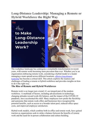 Long-Distance Leadership: Managing a Remote or
Hybrid Workforce the Right Way
The workplace landscape has undergone a remarkable transformation in recent
years, with remote work becoming more prevalent than ever. Whether you’re an
organization embracing remote work, considering a hybrid model or a leader
managing a team spread across different locations, effective long-distance
leadership has become a critical skill. This article explores the nuances and
challenges of leading a remote or hybrid workforce and provides insights on how
to do it the right way.
The Rise of Remote and Hybrid Workforces
Remote work is no longer just a trend; it’s an integral part of the modern
workforce. A multitude of factors, including advancements in technology,
changing attitudes toward work-life balance, and the impact of the COVID-19
pandemic, have accelerated this shift. Many employees now prefer the flexibility
and autonomy that remote work offers and businesses have recognized the
potential benefits, such as access to a broader talent pool, reduced office space
costs, and improved employee satisfaction.
Hybrid work models, which combine both in-office and remote work, have gained
traction as organizations seek to strike a balance between the benefits of remote
work and the need for in-person collaboration and culture-building.
 