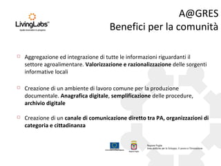 A@GRES
Benefici per la comunità
 Creazione di un canale di comunicazione diretto tra PA, organizzazioni di
categoria e cittadinanza
 Creazione di un ambiente di lavoro comune per la produzione
documentale. Anagrafica digitale, semplificazione delle procedure,
archivio digitale
 Aggregazione ed integrazione di tutte le informazioni riguardanti il
settore agroalimentare. Valorizzazione e razionalizzazione delle sorgenti
informative locali
 