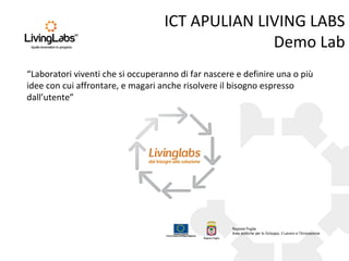 ICT APULIAN LIVING LABS
Demo Lab
“Laboratori viventi che si occuperanno di far nascere e definire una o più
idee con cui affrontare, e magari anche risolvere il bisogno espresso
dall’utente”
 