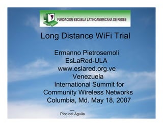 Long Distance WiFi Trial

Long Ermanno Pietrosemoli
     Distance WiFi Trial
         EsLaRed-ULA
       www.eslared.org.ve
   Ermanno Pietrosemoli
           Venezuela
     International Summit for
        EsLaRed-ULA
  Community Wireless Networks
         Venezuela
   Columbia, Md. May 18, 2007
       Pico del Aguila