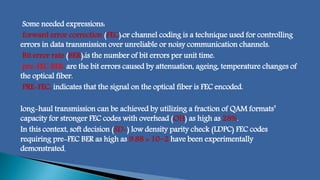 Some needed expressions:
forward error correction (FEC):or channel coding is a technique used for controlling
errors in data transmission over unreliable or noisy communication channels.
Bit error rate (BER):is the number of bit errors per unit time.
pre-FEC BER: are the bit errors caused by attenuation, ageing, temperature changes of
the optical fiber.
PRE-FEC: indicates that the signal on the optical fiber is FEC encoded.
long-haul transmission can be achieved by utilizing a fraction of QAM formats’
capacity for stronger FEC codes with overhead (OH) as high as 28%.
In this context, soft decision (SD-) low density parity check (LDPC) FEC codes
requiring pre-FEC BER as high as 9.88 × 10−2 have been experimentally
demonstrated.
 