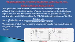 The symbol rate per subcarrier and the inter subcarrier spectral spacing are
different. However, the total number of subcarriers required per terabit is always
kept at four. Net data-rate of each subcarrier for PM-16QAM and PM-32QAM
configuration was 250 Gb/s and that for PM-64QAM configuration was 300 Gb/s.
𝑹𝒔 =
𝑹𝑩
𝑪
Symble rate =
Net data rate
constellation constrained capacity
The minimum symbol-rate required to achieve a given data-rate is constrained by
the given PM-mQAM
format.
 