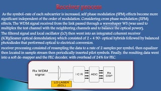 As the symbol-rate of each subcarrier is increased, self phase modulation (SPM) effects become more
significant independent of the order of modulation. Considering cross phase modulation (XPM)
effects, The WDM signal received from the link passed through a waveshaper WS (was used to
multiplex the test channel with the neighboring channels and to balance the optical power),
The filtered signal and local oscillator (LO) then went into an integrated coherent receiver
(ICR))lieaner optical demodulation( which consisted of 2 × 4 90◦ optical hybrids followed by balanced
photodiodes that performed optical to electrical conversion.
receiver processing consisted of resampling the data to a rate of 2 samples per symbol, then equalizer
then located in sample stream then periodically inserted pilot symbols. Finally, the resulting data went
into a soft de-mapper and the FEC decoder, with overhead of 24% for FEC.
 