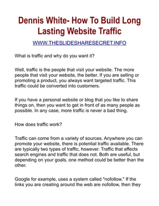 Dennis White- How To Build Long
     Lasting Website Traffic
         WWW.THESLIDESHARESECRET.INFO

What is traffic and why do you want it?

Well, traffic is the people that visit your website. The more
people that visit your website, the better. If you are selling or
promoting a product, you always want targeted traffic. This
traffic could be converted into customers.

If you have a personal website or blog that you like to share
things on, then you want to get in front of as many people as
possible. In any case, more traffic is never a bad thing.

How does traffic work?

Traffic can come from a variety of sources. Anywhere you can
promote your website, there is potential traffic available. There
are typically two types of traffic, however. Traffic that affects
search engines and traffic that does not. Both are useful, but
depending on your goals, one method could be better than the
other.

Google for example, uses a system called nofollow. If the
links you are creating around the web are nofollow, then they
 