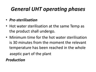 General UHT operating phases
• Pre-sterilisation
• Hot water sterilisation at the same Temp as
the product shall undergo.
• Minimum time for the hot water sterilisation
is 30 minutes from the moment the relevant
temperature has been reached in the whole
aseptic part of the plant
Production
 