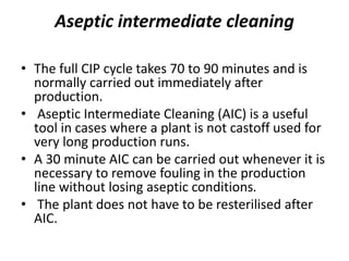 Aseptic intermediate cleaning
• The full CIP cycle takes 70 to 90 minutes and is
normally carried out immediately after
production.
• Aseptic Intermediate Cleaning (AIC) is a useful
tool in cases where a plant is not castoff used for
very long production runs.
• A 30 minute AIC can be carried out whenever it is
necessary to remove fouling in the production
line without losing aseptic conditions.
• The plant does not have to be resterilised after
AIC.
 