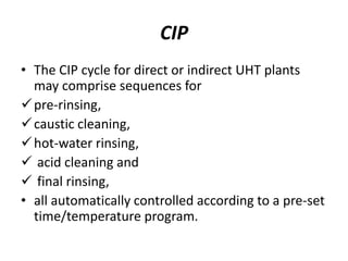 CIP
• The CIP cycle for direct or indirect UHT plants
may comprise sequences for
pre-rinsing,
caustic cleaning,
hot-water rinsing,
 acid cleaning and
 final rinsing,
• all automatically controlled according to a pre-set
time/temperature program.
 