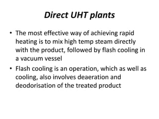 Direct UHT plants
• The most effective way of achieving rapid
heating is to mix high temp steam directly
with the product, followed by flash cooling in
a vacuum vessel
• Flash cooling is an operation, which as well as
cooling, also involves deaeration and
deodorisation of the treated product
 