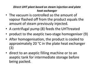 Direct UHT plant based on steam injection and plate
heat exchanger
• The vacuum is controlled so the amount of
vapour flashed off from the product equals the
amount of steam previously injected.
• A centrifugal pump (8) feeds the UHTtreated
• product to the aseptic two-stage homogeniser (9)
• After homogenisation, the product is cooled to
approximately 20 °C in the plate heat exchanger
(3)
• direct to an aseptic filling machine or to an
aseptic tank for intermediate storage before
being packed.
 