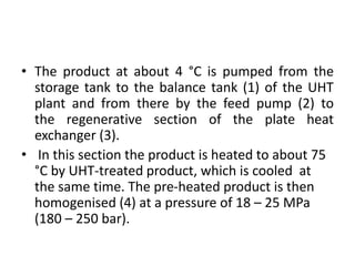 • The product at about 4 °C is pumped from the
storage tank to the balance tank (1) of the UHT
plant and from there by the feed pump (2) to
the regenerative section of the plate heat
exchanger (3).
• In this section the product is heated to about 75
°C by UHT-treated product, which is cooled at
the same time. The pre-heated product is then
homogenised (4) at a pressure of 18 – 25 MPa
(180 – 250 bar).
 