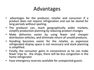 Advantages
• advantages for the producer, retailer and consumer if a
product does not require refrigeration and can be stored for
long periods without spoiling.
• The producer can, reach geographically wider markets,
simplify production planning by reducing product changes
• Make deliveries easier by using fewer and cheaper
distribution vehicles, and eliminate return of unsold products.
• Handling becomes easier for the retailer, as expensive
refrigerated display space is not necessary and stock planning
is simplified.
• Finally, the consumer gains in convenience as he can make
fewer trips to the shops, there will be less congestion in the
home refrigerator
• have emergency reserves available for unexpected guests
 