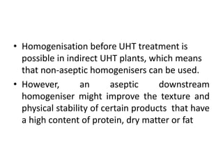 • Homogenisation before UHT treatment is
possible in indirect UHT plants, which means
that non-aseptic homogenisers can be used.
• However, an aseptic downstream
homogeniser might improve the texture and
physical stability of certain products that have
a high content of protein, dry matter or fat
 