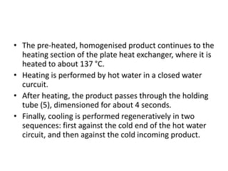 • The pre-heated, homogenised product continues to the
heating section of the plate heat exchanger, where it is
heated to about 137 °C.
• Heating is performed by hot water in a closed water
curcuit.
• After heating, the product passes through the holding
tube (5), dimensioned for about 4 seconds.
• Finally, cooling is performed regeneratively in two
sequences: first against the cold end of the hot water
circuit, and then against the cold incoming product.
 