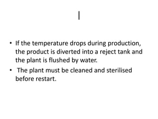 |
• If the temperature drops during production,
the product is diverted into a reject tank and
the plant is flushed by water.
• The plant must be cleaned and sterilised
before restart.
 