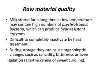 Raw material quality
• Milk stored for a long time at low temperature
may contain high numbers of psychrotrophic
bacteria, which can produce heat-resistant
enzymes
• Difficult to completely inactivate by heat
treatment.
• During storage they can cause organoleptic
changes such as rancidity, bitterness or even
gelation (age-thickening or sweet curdling).
 