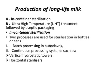 Production of long-life milk
A . In-container sterilisation
B . Ultra High Temperature (UHT) treatment
followed by aseptic packaging
• In-container sterilisation
• Two processes are used for sterilisation in bottles
or cans.
I. Batch processing in autoclaves,
II. Continuous processing systems such as:
Vertical hydrostatic towers,
Horizontal sterilisers
 