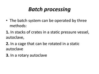 Batch processing
• The batch system can be operated by three
methods:
1. In stacks of crates in a static pressure vessel,
autoclave,
2. In a cage that can be rotated in a static
autoclave
3. In a rotary autoclave
 