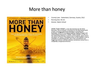 More than honey
• Country/ year : Switzerland, Germany, Austria, 2012
• Running time: 95 min
• Director: Martin Imhoof
MORE THAN HONEY, a new documentary by the Swiss
filmmaker Marcus Imhoof, is looking into the fascinating world
of bees, showing small family beekeepers (including the
beekeeper of ERSTE Foundation beehive, Heidrun Singer) and
industrialized honey farms. MORE THAN HONEY is a film on
the relationship between mankind and honeybees, about nature
and about our future. Honeybees show us that stability is just as
unhealthy as unlimited growth, that crises and disasters are
triggering evolution and that salvation sometimes comes from a
completely unexpected direction. 
 