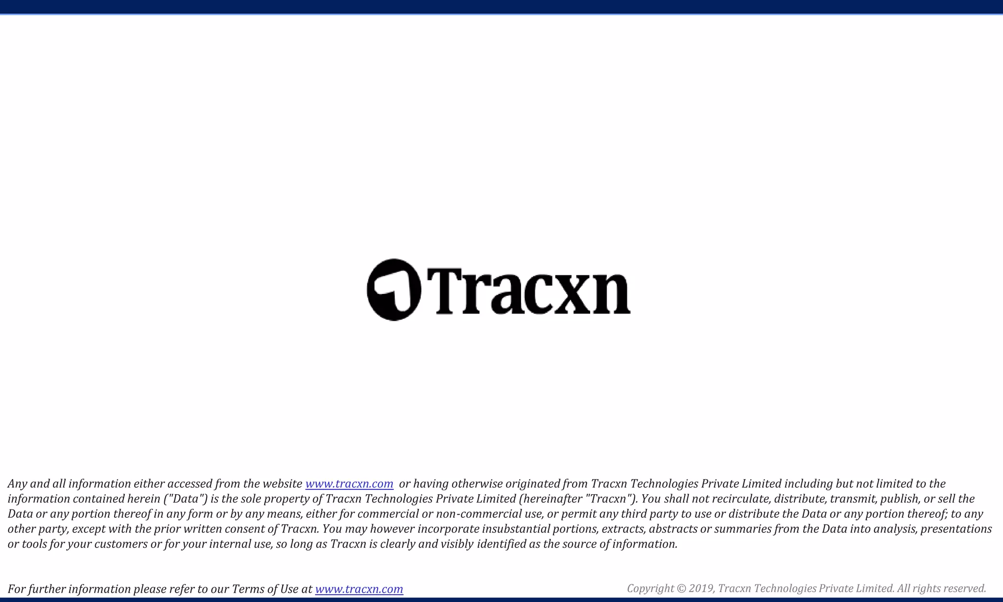 Copyright © 2019, Tracxn Technologies Private Limited. All rights reserved.
Any and all information either accessed from the website www.tracxn.com or having otherwise originated from Tracxn Technologies Private Limited including but not limited to the
information contained herein ("Data") is the sole property of Tracxn Technologies Private Limited (hereinafter "Tracxn"). You shall not recirculate, distribute, transmit, publish, or sell the
Data or any portion thereof in any form or by any means, either for commercial or non-commercial use, or permit any third party to use or distribute the Data or any portion thereof; to any
other party, except with the prior written consent of Tracxn. You may however incorporate insubstantial portions, extracts, abstracts or summaries from the Data into analysis, presentations
or tools for your customers or for your internal use, so long as Tracxn is clearly and visibly identified as the source of information.
For further information please refer to our Terms of Use at www.tracxn.com
 