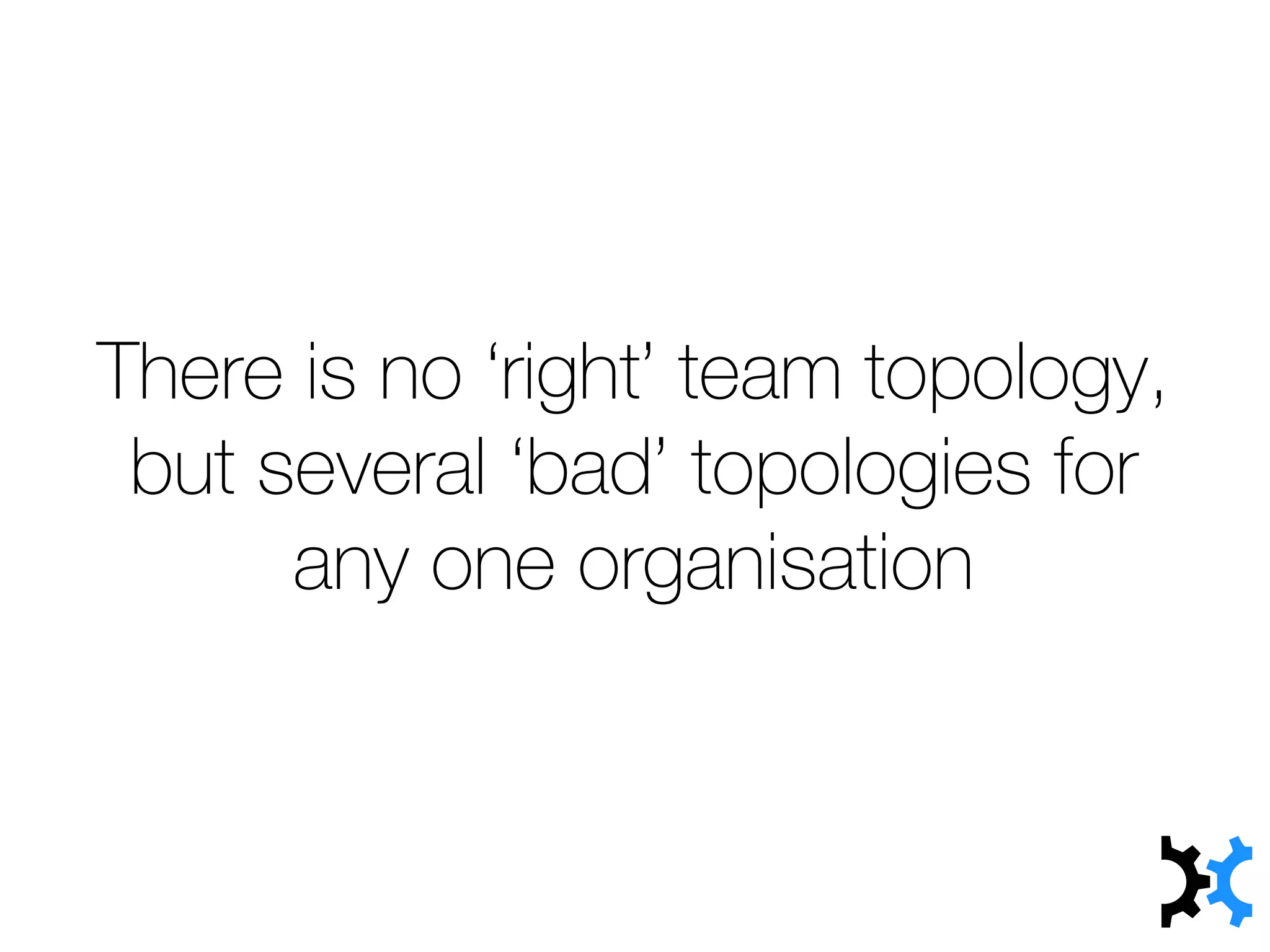 There is no ‘right’ team topology,
but several ‘bad’ topologies for
any one organisation