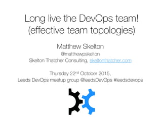 Long live the DevOps team!
(effective team topologies)
Matthew Skelton
@matthewpskelton
Skelton Thatcher Consulting, skeltonthatcher.com
Thursday 22nd October 2015,
Leeds DevOps meetup group @leedsDevOps #leedsdevops
 