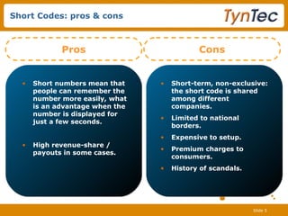 Short Codes: pros & cons Short numbers mean that people can remember the number more easily, what is an advantage when the number is displayed for just a few seconds.  High revenue-share / payouts in some cases.   Pros Short-term, non-exclusive: the short code is shared among different companies. Limited to national borders. Expensive to setup. Premium charges to consumers. History of scandals. Cons 