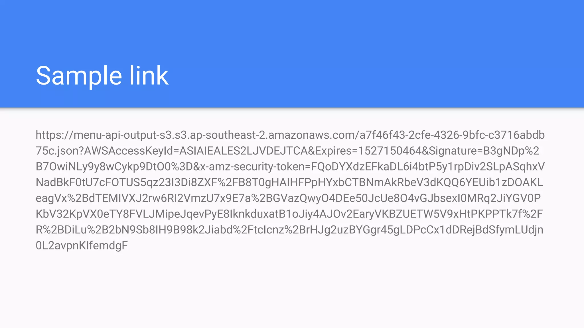 Sample link
https://menu-api-output-s3.s3.ap-southeast-2.amazonaws.com/a7f46f43-2cfe-4326-9bfc-c3716abdb
75c.json?AWSAccessKeyId=ASIAIEALES2LJVDEJTCA&Expires=1527150464&Signature=B3gNDp%2
B7OwiNLy9y8wCykp9DtO0%3D&x-amz-security-token=FQoDYXdzEFkaDL6i4btP5y1rpDiv2SLpASqhxV
NadBkF0tU7cFOTUS5qz23I3Di8ZXF%2FB8T0gHAIHFPpHYxbCTBNmAkRbeV3dKQQ6YEUib1zDOAKL
eagVx%2BdTEMIVXJ2rw6RI2VmzU7x9E7a%2BGVazQwyO4DEe50JcUe8O4vGJbsexI0MRq2JiYGV0P
KbV32KpVX0eTY8FVLJMipeJqevPyE8IknkduxatB1oJiy4AJOv2EaryVKBZUETW5V9xHtPKPPTk7f%2F
R%2BDiLu%2B2bN9Sb8IH9B98k2Jiabd%2FtcIcnz%2BrHJg2uzBYGgr45gLDPcCx1dDRejBdSfymLUdjn
0L2avpnKIfemdgF
 