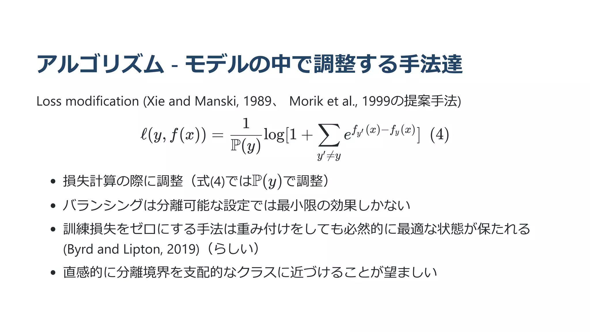 アルゴリズム - モデルの中で調整する手法達
Loss modification (Xie and Manski, 1989、 Morik et al., 1999の提案手法)
ℓ(y, f(x)) = ​ log[1 +
P(y)
1
​ e ]  (4)
y =y
′
∑ f ​
(x)−f ​
(x)
y′ y
損失計算の際に調整（式(4)では で調整）
バランシングは分離可能な設定では最小限の効果しかない
訓練損失をゼロにする手法は重み付けをしても必然的に最適な状態が保たれる
(Byrd and Lipton, 2019)（らしい）
直感的に分離境界を支配的なクラスに近づけることが望ましい
P(y)
 