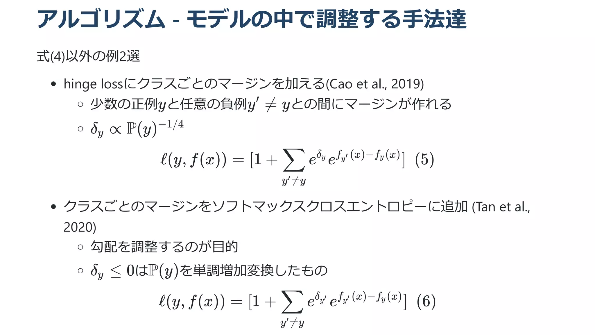 アルゴリズム - モデルの中で調整する手法達
式(4)以外の例2選
hinge lossにクラスごとのマージンを加える(Cao et al., 2019)
少数の正例 と任意の負例 との間にマージンが作れる
ℓ(y, f(x)) = [1 + ​ e e ]  (5)
y =y
′
∑ δ ​
y f ​
(x)−f ​
(x)
y′ y
クラスごとのマージンをソフトマックスクロスエントロピーに追加 (Tan et al.,
2020)
勾配を調整するのが目的
は を単調増加変換したもの
ℓ(y, f(x)) = [1 + ​ e e ]  (6)
y =y
′
∑ δ ​
y′ f ​
(x)−f (x)
y′ y
y y =
′
 y
δ ​ ∝
y P(y)−1/4
δ ​ ≤
y 0 P(y)
 