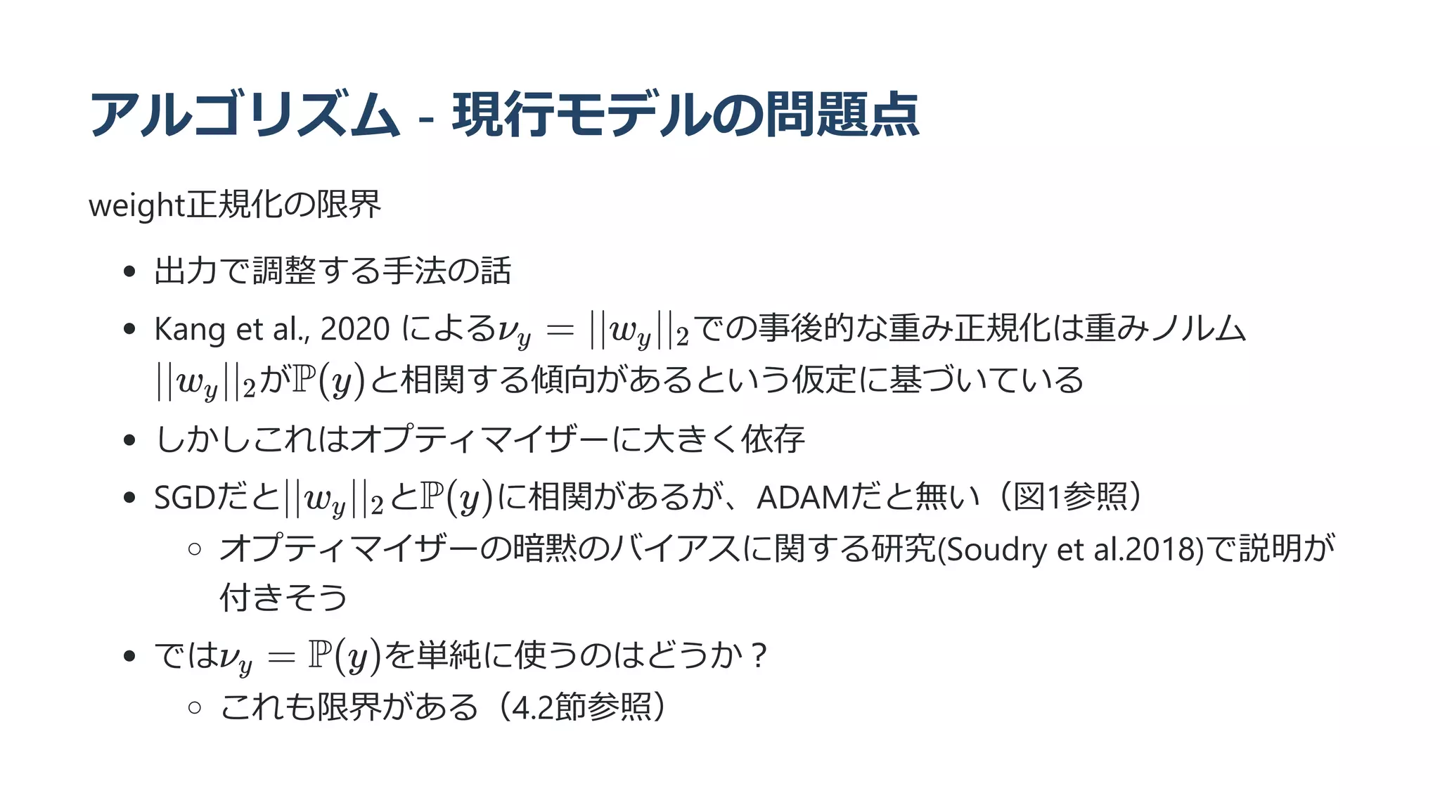 アルゴリズム - 現行モデルの問題点
weight正規化の限界
出力で調整する手法の話
Kang et al., 2020 による での事後的な重み正規化は重みノルム
が と相関する傾向があるという仮定に基づいている
しかしこれはオプティマイザーに大きく依存
SGDだと と に相関があるが、ADAMだと無い（図1参照）
オプティマイザーの暗黙のバイアスに関する研究(Soudry et al.2018)で説明が
付きそう
では を単純に使うのはどうか？
これも限界がある（4.2節参照）
ν ​ =
y ∣∣w ​
∣∣ ​
y 2
∣∣w ​
∣∣ ​
y 2 P(y)
∣∣w ​
∣∣ ​
y 2 P(y)
ν ​
=
y P(y)
 