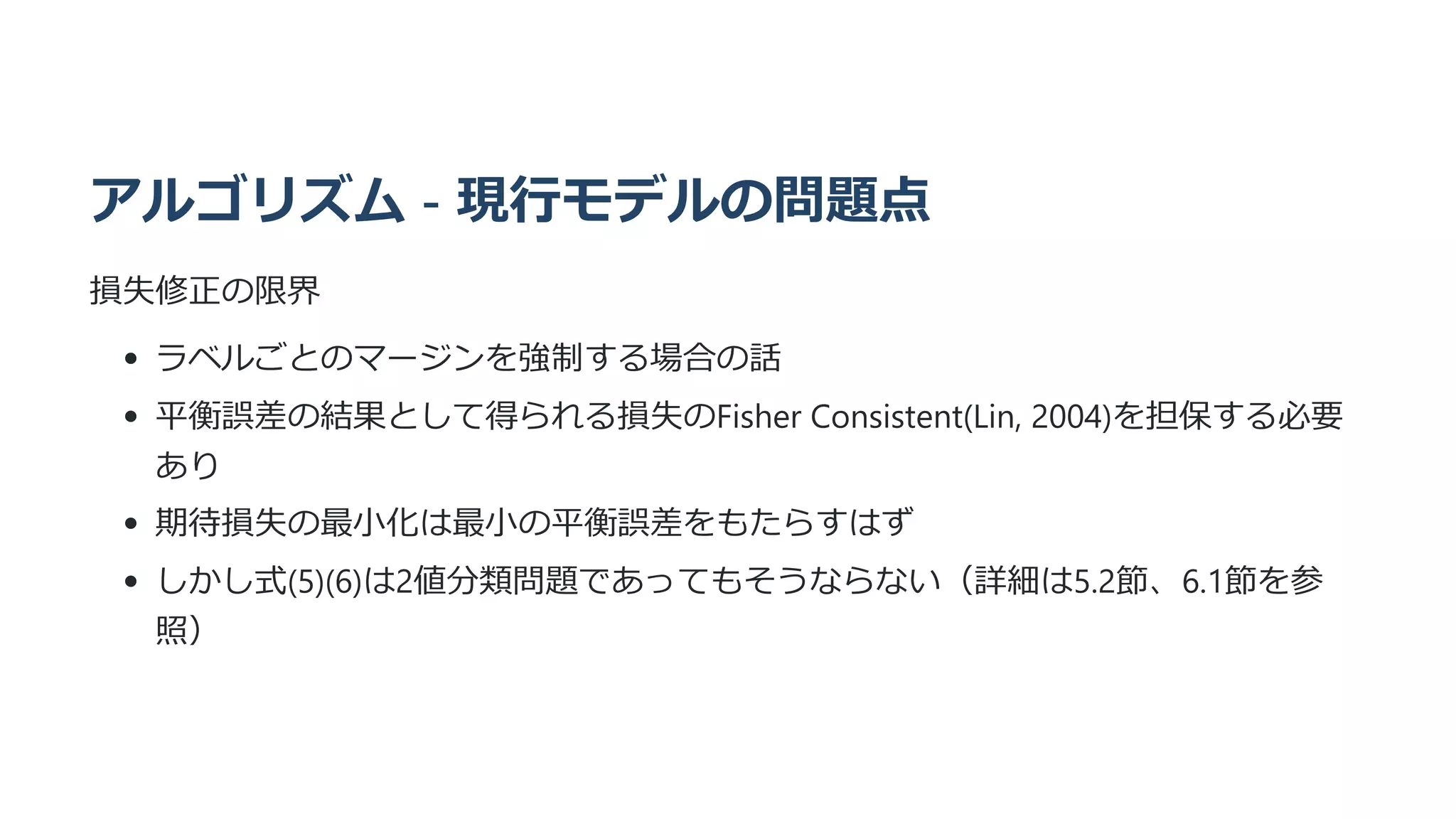 アルゴリズム - 現行モデルの問題点
損失修正の限界
ラベルごとのマージンを強制する場合の話
平衡誤差の結果として得られる損失のFisher Consistent(Lin, 2004)を担保する必要
あり
期待損失の最小化は最小の平衡誤差をもたらすはず
しかし式(5)(6)は2値分類問題であってもそうならない（詳細は5.2節、6.1節を参
照）
 